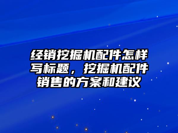 經(jīng)銷挖掘機配件怎樣寫標題，挖掘機配件銷售的方案和建議