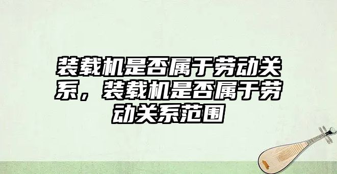 裝載機(jī)是否屬于勞動關(guān)系，裝載機(jī)是否屬于勞動關(guān)系范圍