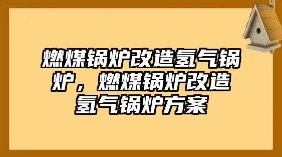 燃煤鍋爐改造氫氣鍋爐，燃煤鍋爐改造氫氣鍋爐方案