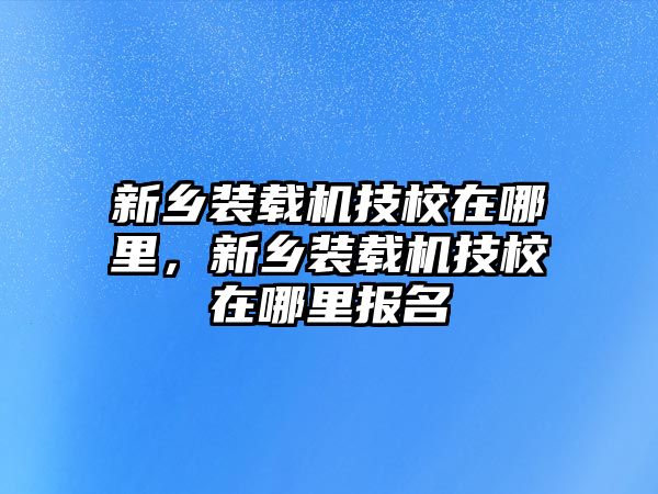 新鄉(xiāng)裝載機技校在哪里，新鄉(xiāng)裝載機技校在哪里報名