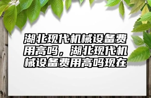 湖北現(xiàn)代機(jī)械設(shè)備費(fèi)用高嗎，湖北現(xiàn)代機(jī)械設(shè)備費(fèi)用高嗎現(xiàn)在