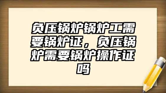 負(fù)壓鍋爐鍋爐工需要鍋爐證，負(fù)壓鍋爐需要鍋爐操作證嗎