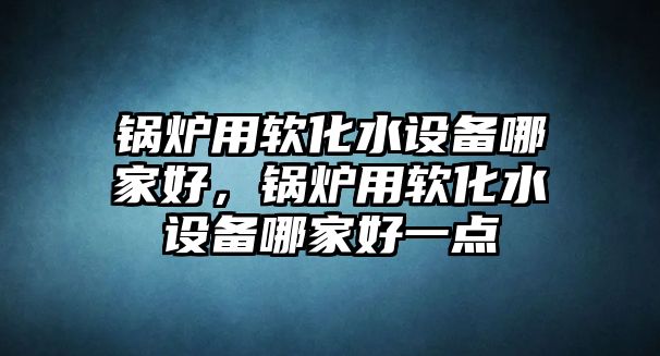 鍋爐用軟化水設備哪家好，鍋爐用軟化水設備哪家好一點