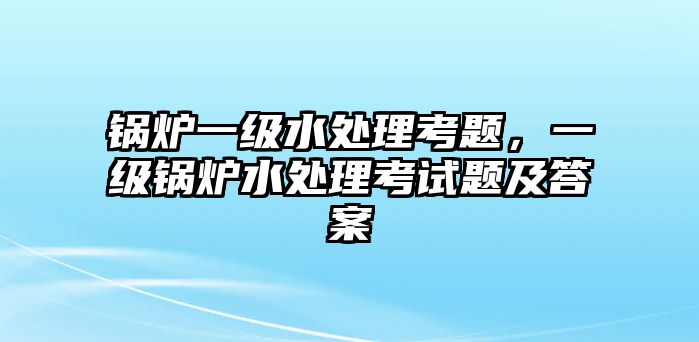 鍋爐一級水處理考題，一級鍋爐水處理考試題及答案