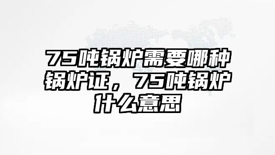 75噸鍋爐需要哪種鍋爐證，75噸鍋爐什么意思