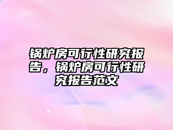 鍋爐房可行性研究報告，鍋爐房可行性研究報告范文