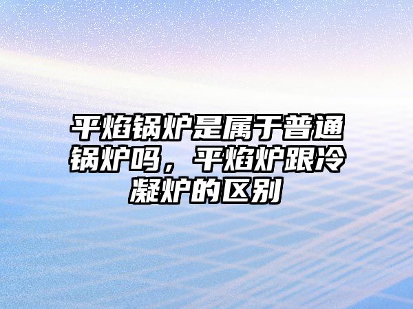 平焰鍋爐是屬于普通鍋爐嗎，平焰爐跟冷凝爐的區(qū)別