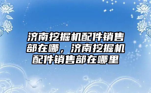 濟(jì)南挖掘機配件銷售部在哪，濟(jì)南挖掘機配件銷售部在哪里