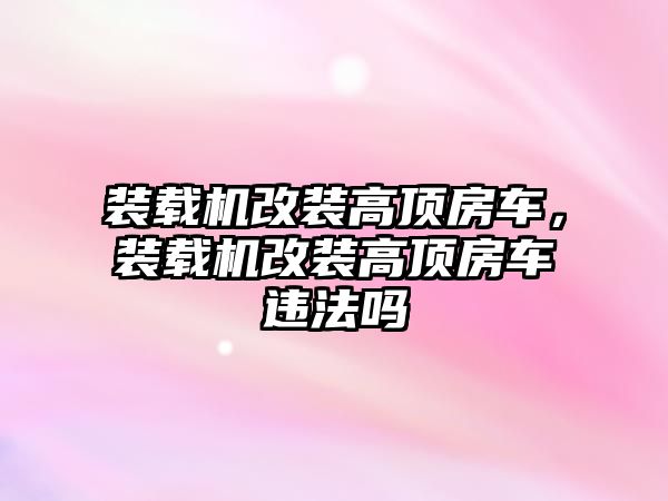 裝載機改裝高頂房車，裝載機改裝高頂房車違法嗎