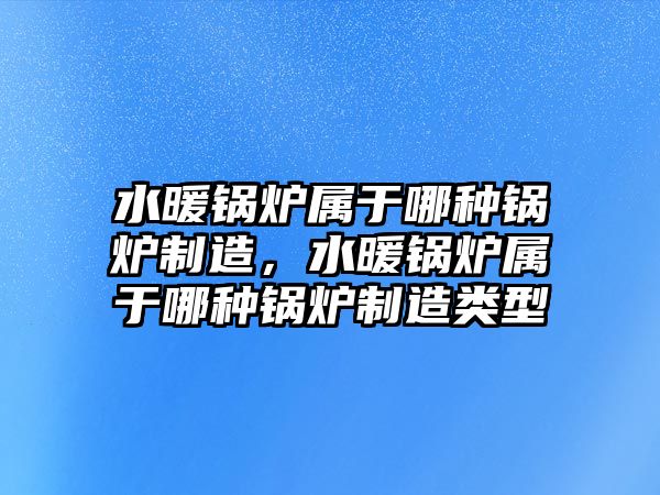 水暖鍋爐屬于哪種鍋爐制造，水暖鍋爐屬于哪種鍋爐制造類(lèi)型