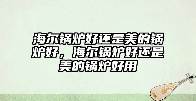 海爾鍋爐好還是美的鍋爐好，海爾鍋爐好還是美的鍋爐好用