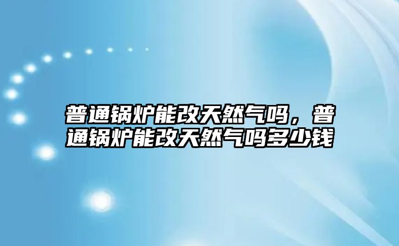 普通鍋爐能改天然氣嗎，普通鍋爐能改天然氣嗎多少錢