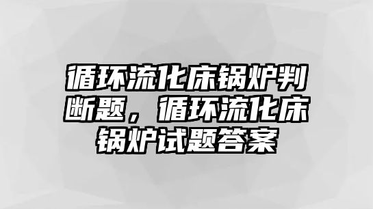 循環(huán)流化床鍋爐判斷題，循環(huán)流化床鍋爐試題答案