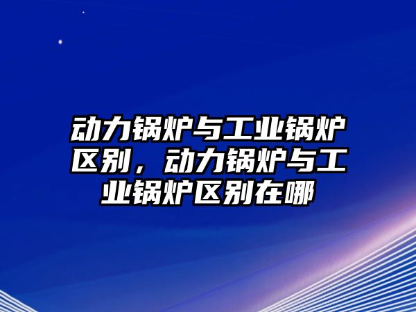 動(dòng)力鍋爐與工業(yè)鍋爐區(qū)別，動(dòng)力鍋爐與工業(yè)鍋爐區(qū)別在哪