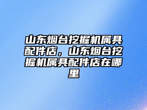 山東煙臺挖掘機屬具配件店，山東煙臺挖掘機屬具配件店在哪里
