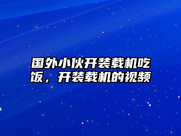 國外小伙開裝載機吃飯，開裝載機的視頻