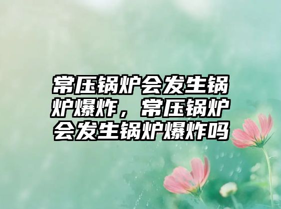 常壓鍋爐會發(fā)生鍋爐爆炸，常壓鍋爐會發(fā)生鍋爐爆炸嗎