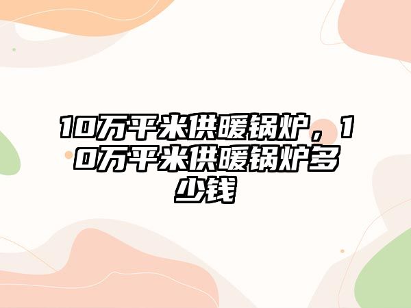 10萬平米供暖鍋爐，10萬平米供暖鍋爐多少錢