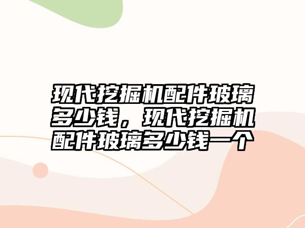 現(xiàn)代挖掘機配件玻璃多少錢，現(xiàn)代挖掘機配件玻璃多少錢一個