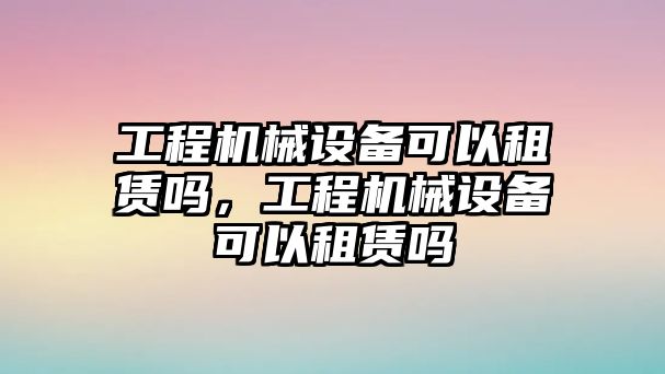 工程機(jī)械設(shè)備可以租賃嗎，工程機(jī)械設(shè)備可以租賃嗎