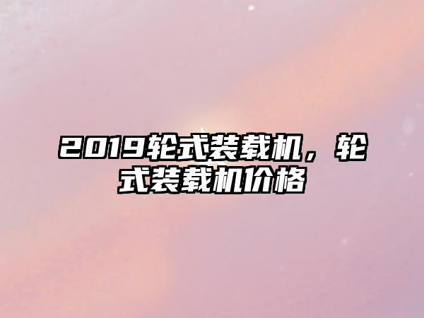 2019輪式裝載機，輪式裝載機價格