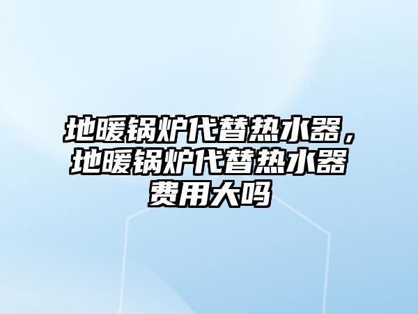 地暖鍋爐代替熱水器，地暖鍋爐代替熱水器費用大嗎