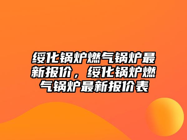 綏化鍋爐燃氣鍋爐最新報價，綏化鍋爐燃氣鍋爐最新報價表