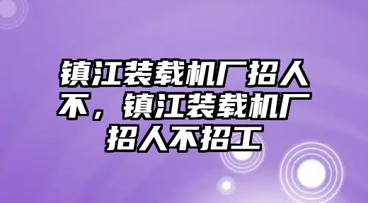 鎮(zhèn)江裝載機廠招人不，鎮(zhèn)江裝載機廠招人不招工