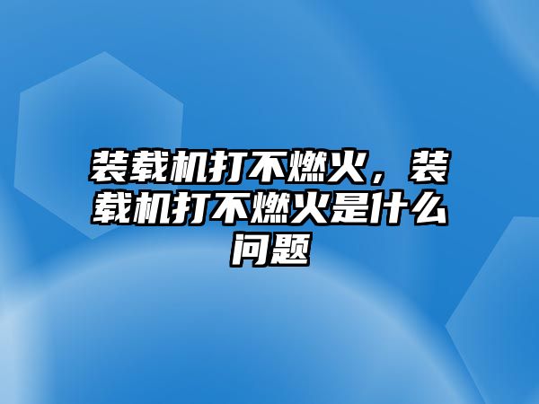 裝載機(jī)打不燃火，裝載機(jī)打不燃火是什么問(wèn)題