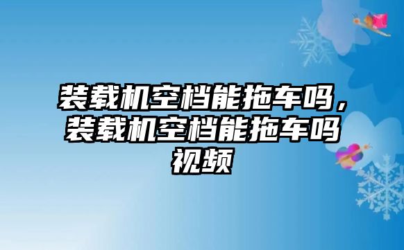 裝載機空檔能拖車嗎，裝載機空檔能拖車嗎視頻