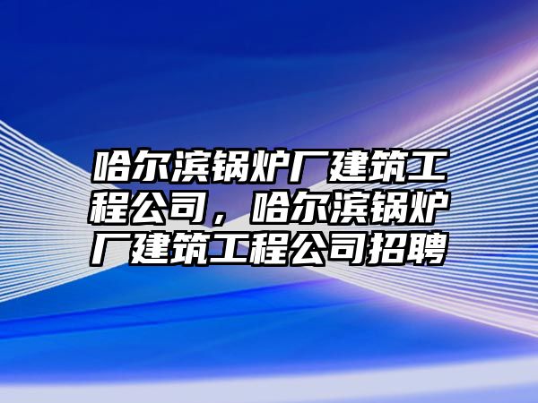 哈爾濱鍋爐廠建筑工程公司，哈爾濱鍋爐廠建筑工程公司招聘