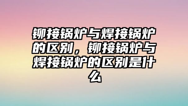 鉚接鍋爐與焊接鍋爐的區(qū)別，鉚接鍋爐與焊接鍋爐的區(qū)別是什么