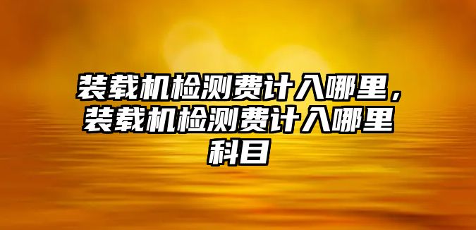 裝載機(jī)檢測(cè)費(fèi)計(jì)入哪里，裝載機(jī)檢測(cè)費(fèi)計(jì)入哪里科目