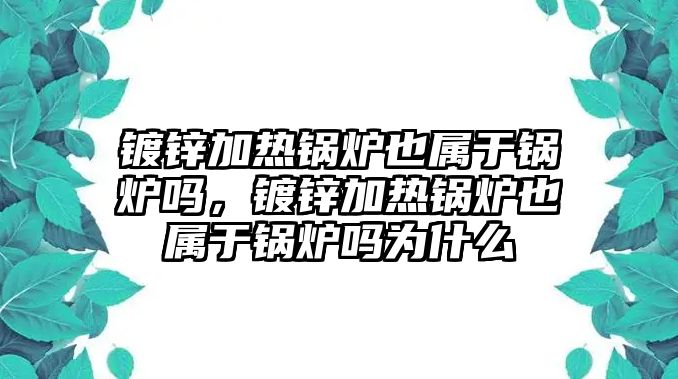 鍍鋅加熱鍋爐也屬于鍋爐嗎，鍍鋅加熱鍋爐也屬于鍋爐嗎為什么