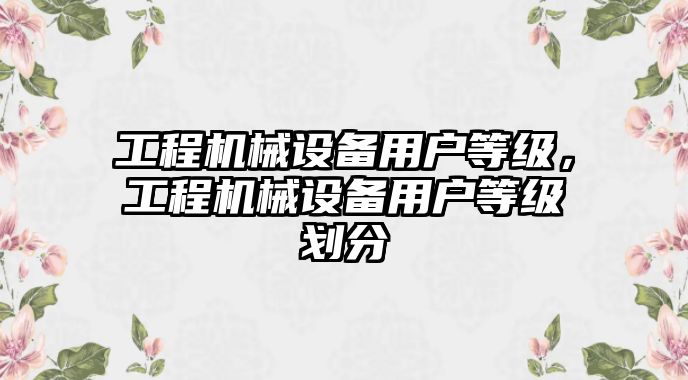 工程機(jī)械設(shè)備用戶等級，工程機(jī)械設(shè)備用戶等級劃分