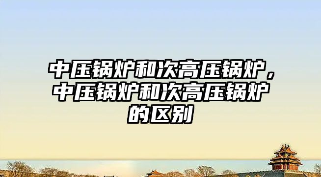 中壓鍋爐和次高壓鍋爐，中壓鍋爐和次高壓鍋爐的區(qū)別