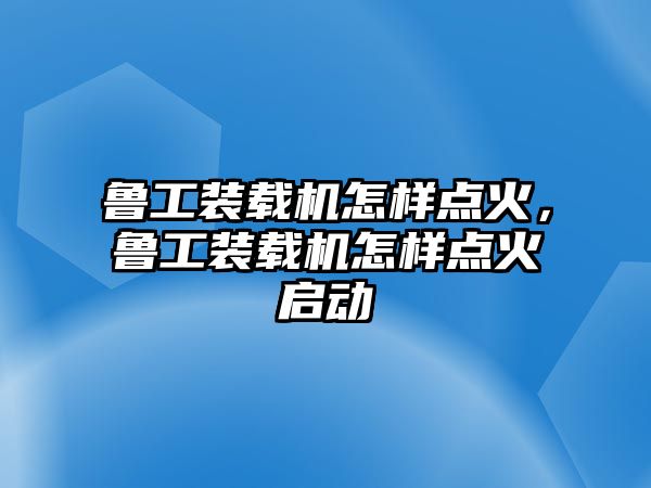 魯工裝載機怎樣點火，魯工裝載機怎樣點火啟動