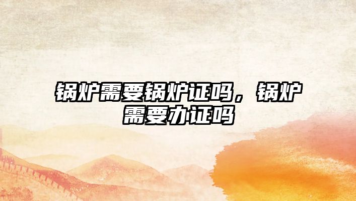 鍋爐需要鍋爐證嗎，鍋爐需要辦證嗎