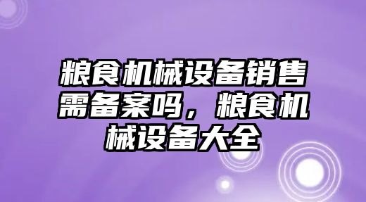 糧食機械設(shè)備銷售需備案嗎，糧食機械設(shè)備大全