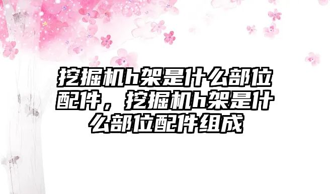 挖掘機(jī)h架是什么部位配件，挖掘機(jī)h架是什么部位配件組成