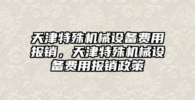 天津特殊機械設備費用報銷，天津特殊機械設備費用報銷政策