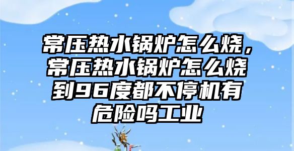 常壓熱水鍋爐怎么燒，常壓熱水鍋爐怎么燒到96度都不停機有危險嗎工業(yè)