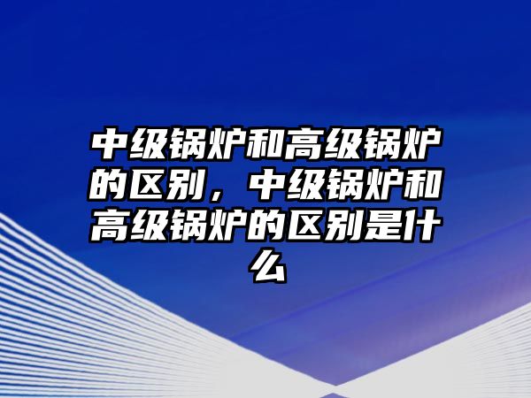 中級鍋爐和高級鍋爐的區(qū)別，中級鍋爐和高級鍋爐的區(qū)別是什么