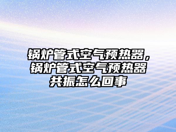 鍋爐管式空氣預熱器，鍋爐管式空氣預熱器共振怎么回事