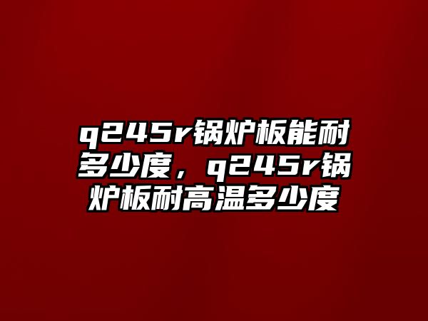 q245r鍋爐板能耐多少度，q245r鍋爐板耐高溫多少度