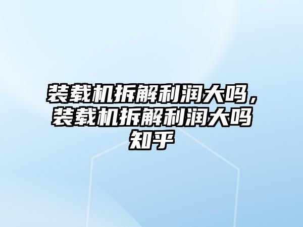 裝載機拆解利潤大嗎，裝載機拆解利潤大嗎知乎