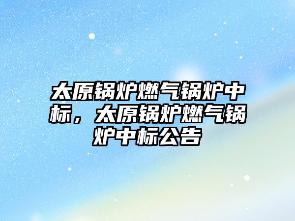 太原鍋爐燃氣鍋爐中標(biāo)，太原鍋爐燃氣鍋爐中標(biāo)公告