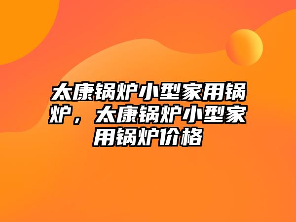 太康鍋爐小型家用鍋爐，太康鍋爐小型家用鍋爐價(jià)格