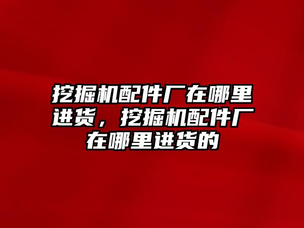 挖掘機配件廠在哪里進貨，挖掘機配件廠在哪里進貨的