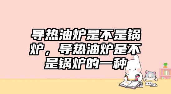 導熱油爐是不是鍋爐，導熱油爐是不是鍋爐的一種